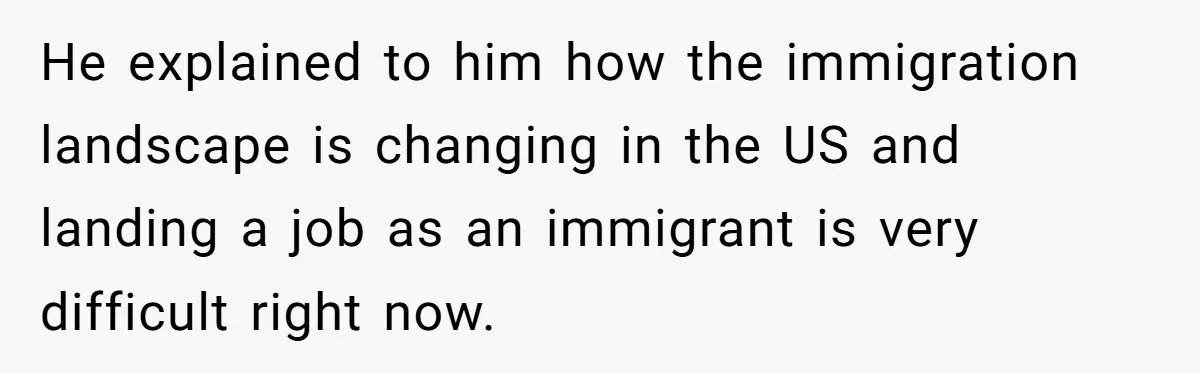 He explained to him how the immigration landscape is changing in the US and landing a job as an immigrant is very difficult right now.