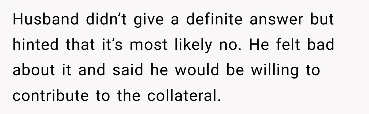 Husband didn’t give a definite answer but hinted that it’s most likely no. He felt bad about it and said he would be willing to contribute to the collateral.