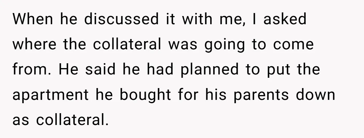 When he discussed it with me, I asked where the collateral was going to come from. He said he had planned to put the apartment he bought for his parents...
