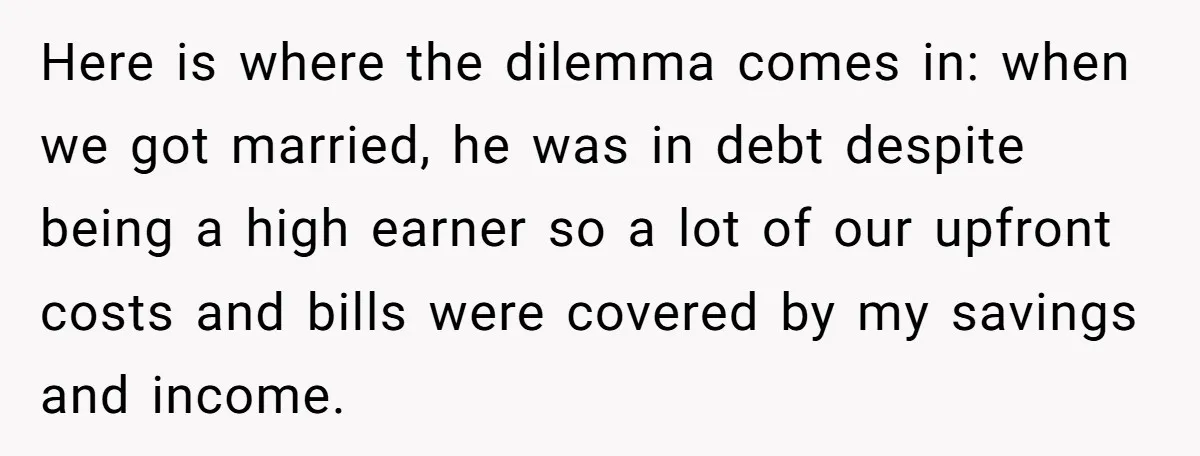 Here is where the dilemma comes in: when we got married, he was in debt despite being a high earner so a lot of our upfront costs and bills were...