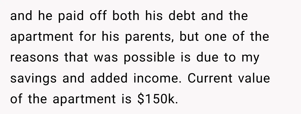 and he paid off both his debt and the apartment for his parents, but one of the reasons that was possible is due to my savings and added income. Current...