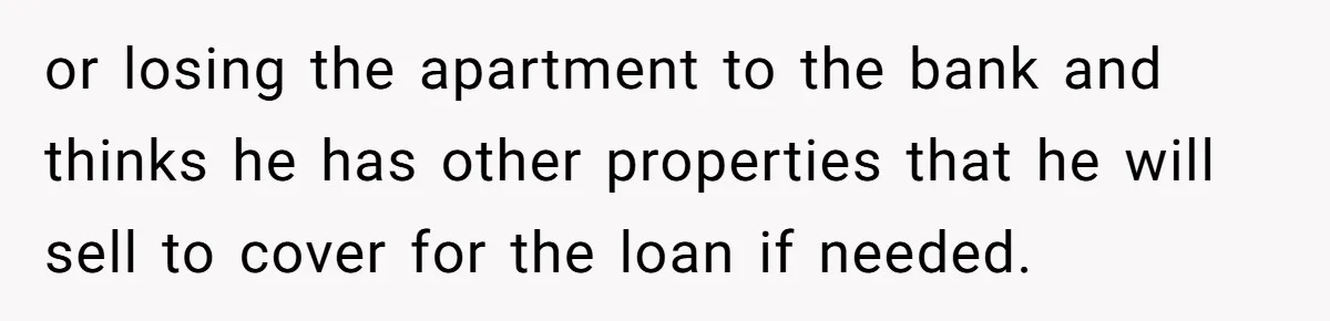 or losing the apartment to the bank and thinks he has other properties that he will sell to cover for the loan if needed.