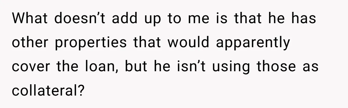 What doesn’t add up to me is that he has other properties that would apparently cover the loan, but he isn’t using those as collateral?