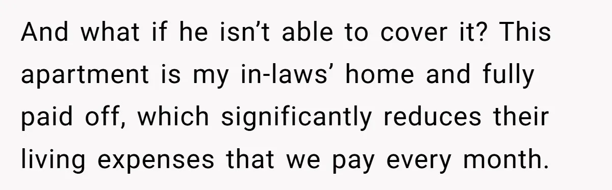 And what if he isn’t able to cover it? This apartment is my in-laws’ home and fully paid off, which significantly reduces their living expenses that we pay every month.