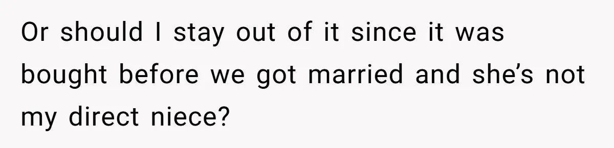 Or should I stay out of it since it was bought before we got married and she’s not my direct niece?