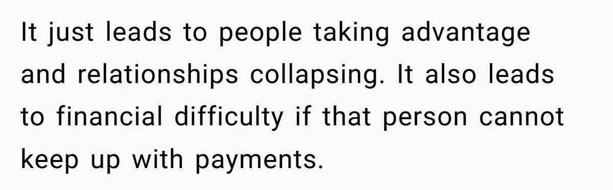It just leads to people taking advantage and relationships collapsing. It also leads to financial difficulty if that person cannot keep up with payments.
