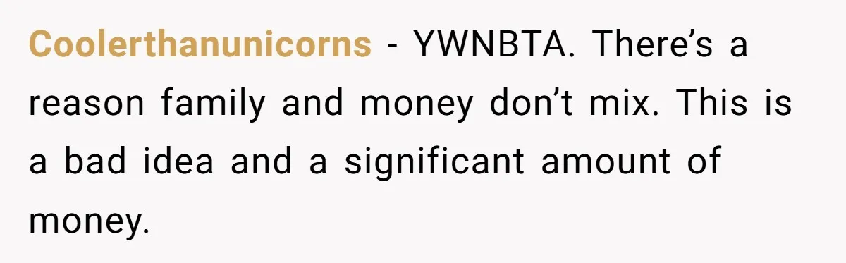 Coolerthanunicorns − YWNBTA. There’s a reason family and money don’t mix. This is a bad idea and a significant amount of money.