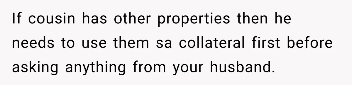 If cousin has other properties then he needs to use them sa collateral first before asking anything from your husband.