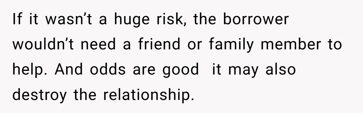 If it wasn’t a huge risk, the borrower wouldn’t need a friend or family member to help. And odds are good  it may also destroy the relationship.