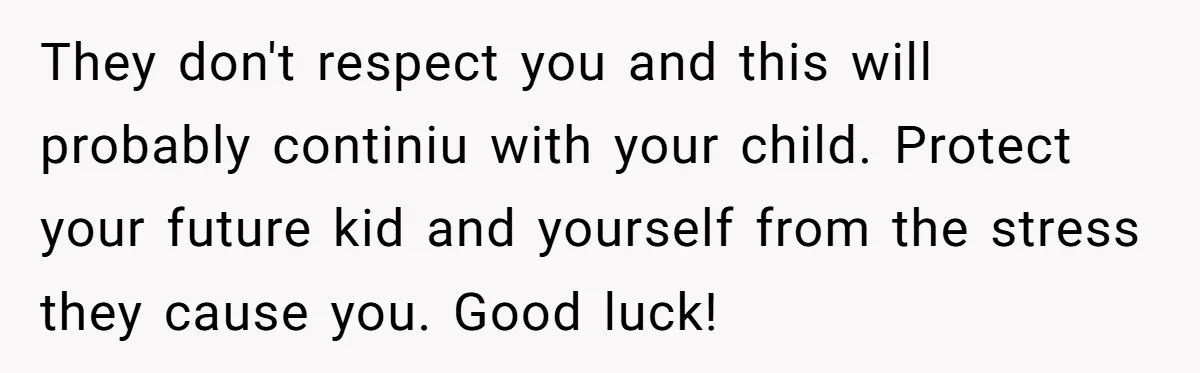 They don't respect you and this will probably continiu with your child. Protect your future kid and yourself from the stress they cause you. Good luck!