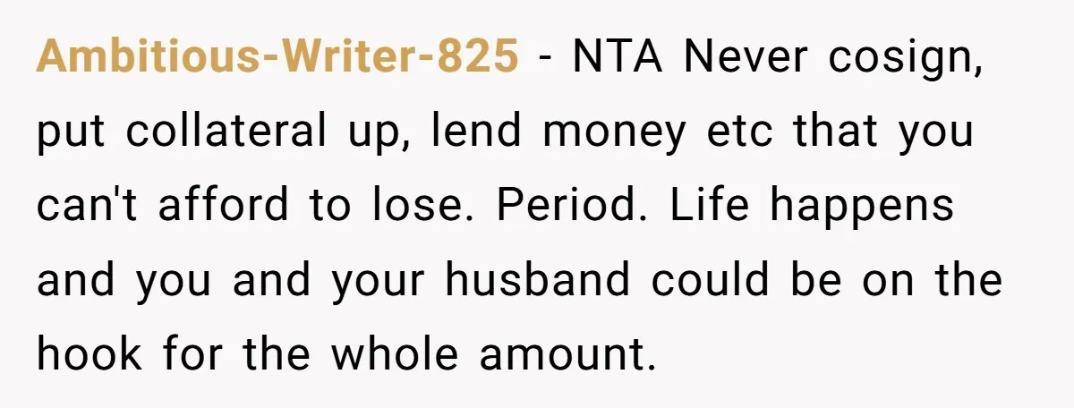 Ambitious-Writer-825 − NTA Never cosign, put collateral up, lend money etc that you can't afford to lose. Period. Life happens and you and your husband could be on the hook...