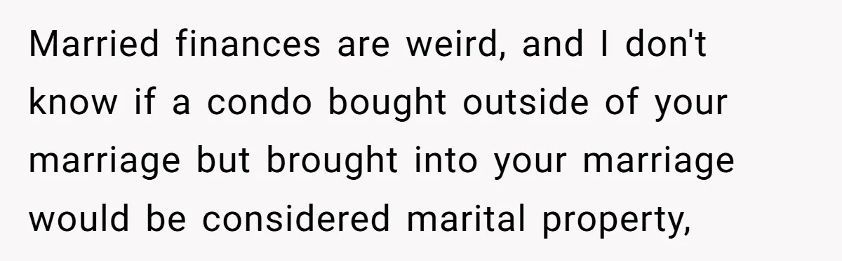 Married finances are weird, and I don't know if a condo bought outside of your marriage but brought into your marriage would be considered marital property,
