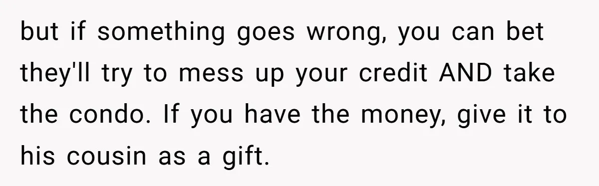 but if something goes wrong, you can bet they'll try to mess up your credit AND take the condo. If you have the money, give it to his cousin as...