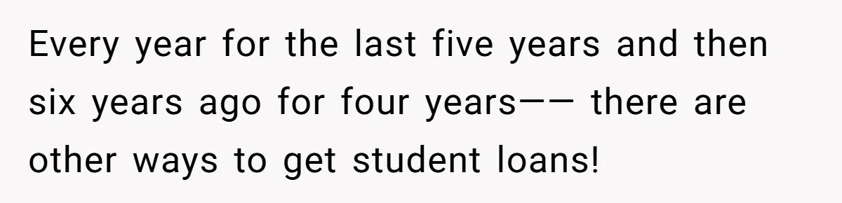 Every year for the last five years and then six years ago for four years—— there are other ways to get student loans!
