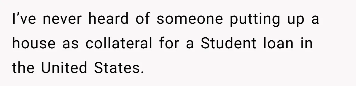 I’ve never heard of someone putting up a house as collateral for a Student loan in the United States.