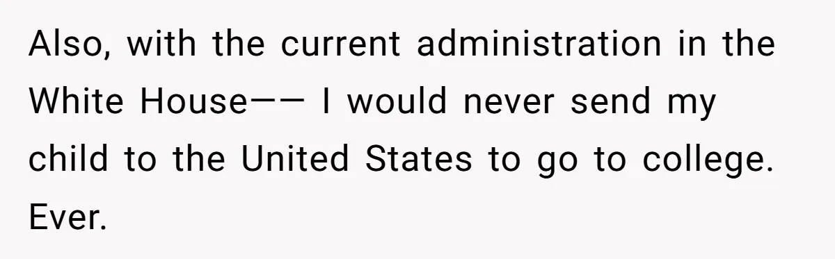Also, with the current administration in the White House—— I would never send my child to the United States to go to college. Ever.