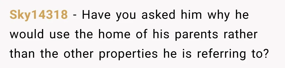 Sky14318 − Have you asked him why he would use the home of his parents rather than the other properties he is referring to?