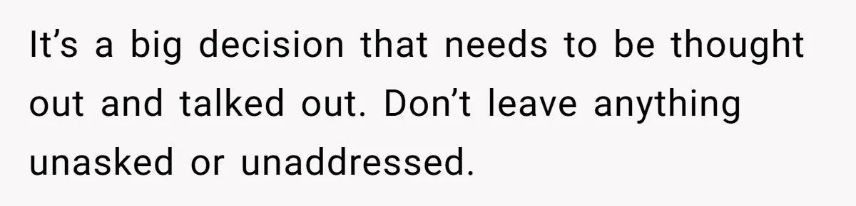It’s a big decision that needs to be thought out and talked out. Don’t leave anything unasked or unaddressed.