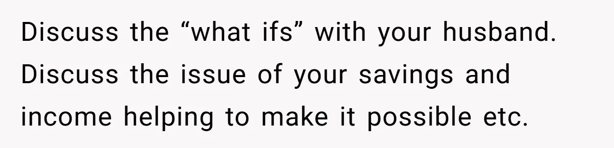Discuss the “what ifs” with your husband. Discuss the issue of your savings and income helping to make it possible etc.