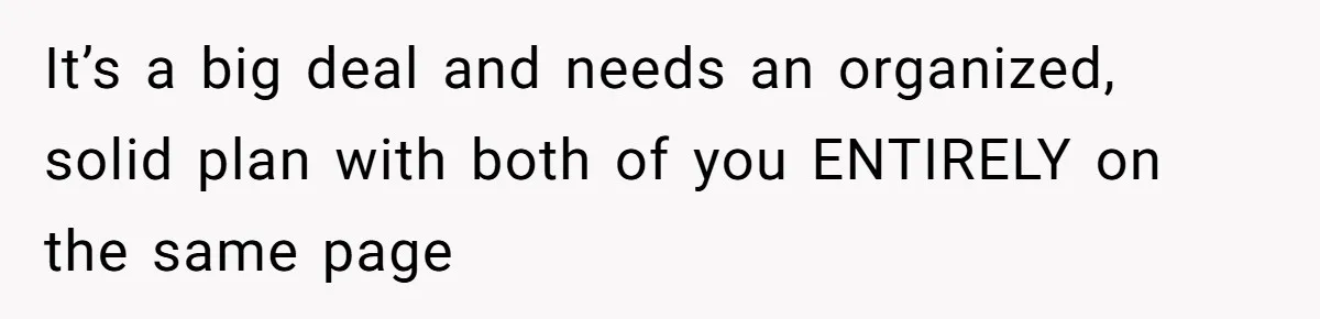 It’s a big deal and needs an organized, solid plan with both of you ENTIRELY on the same page