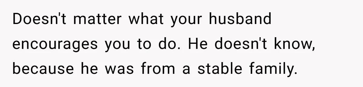 Doesn't matter what your husband encourages you to do. He doesn't know, because he was from a stable family.