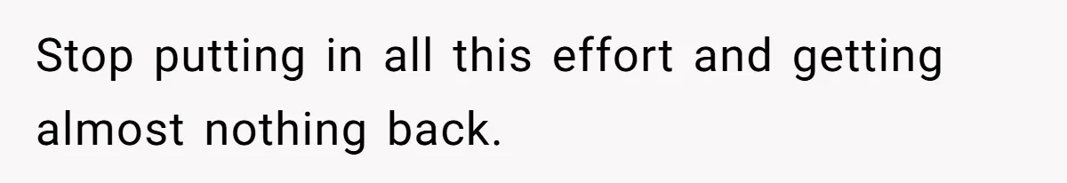 Stop putting in all this effort and getting almost nothing back.