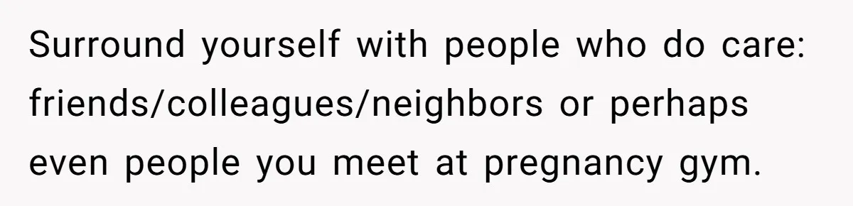 Surround yourself with people who do care: friends/colleagues/neighbors or perhaps even people you meet at pregnancy gym.