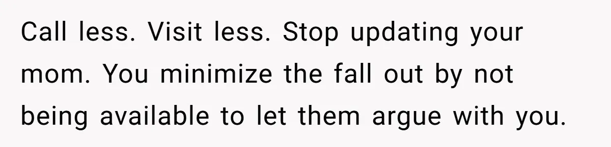 Call less. Visit less. Stop updating your mom. You minimize the fall out by not being available to let them argue with you.