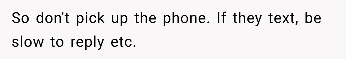 So don't pick up the phone. If they text, be slow to reply etc.