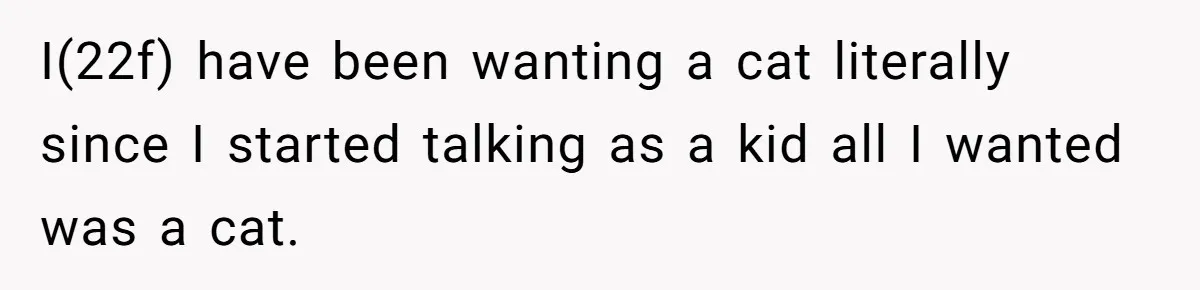 I(22f) have been wanting a cat literally since I started talking as a kid all I wanted was a cat.