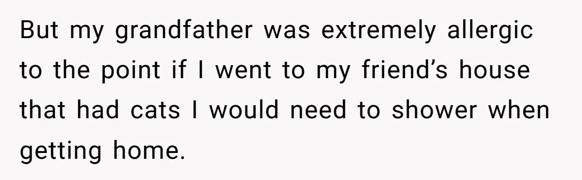 But my grandfather was extremely allergic to the point if I went to my friend’s house that had cats I would need to shower when getting home.