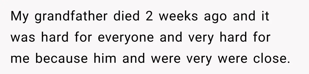 My grandfather died 2 weeks ago and it was hard for everyone and very hard for me because him and were very were close.