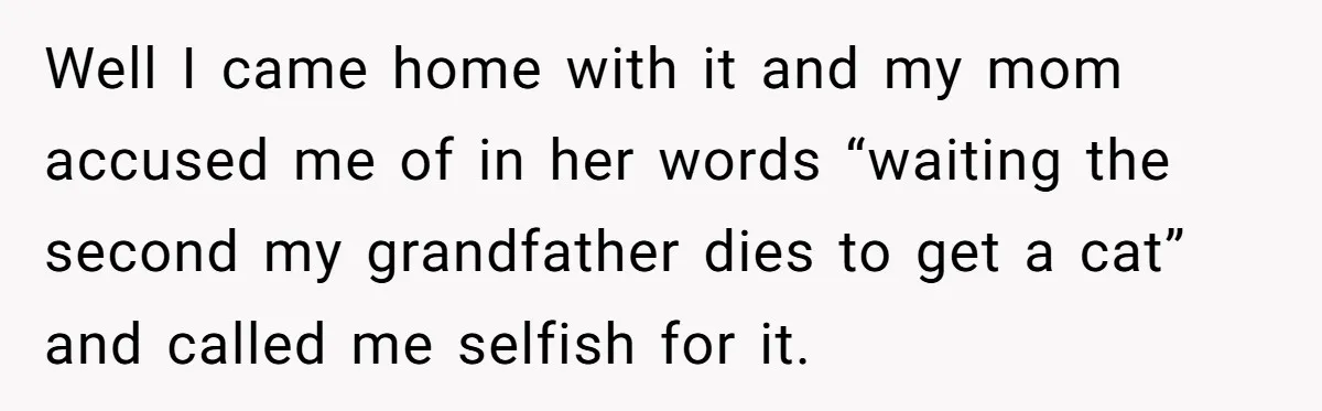 Well I came home with it and my mom accused me of in her words “waiting the second my grandfather dies to get a cat” and called me selfish for...