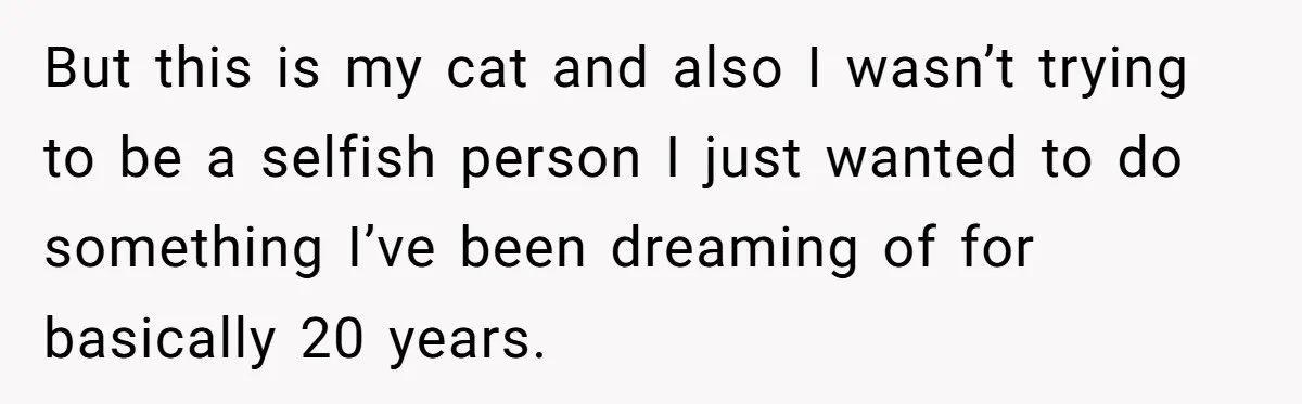 But this is my cat and also I wasn’t trying to be a selfish person I just wanted to do something I’ve been dreaming of for basically 20 years.