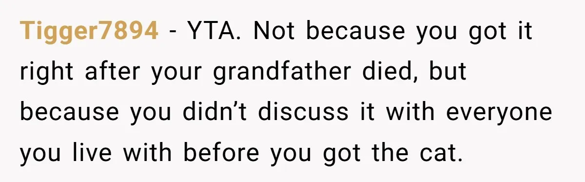 Tigger7894 − YTA. Not because you got it right after your grandfather died, but because you didn’t discuss it with everyone you live with before you got the cat.