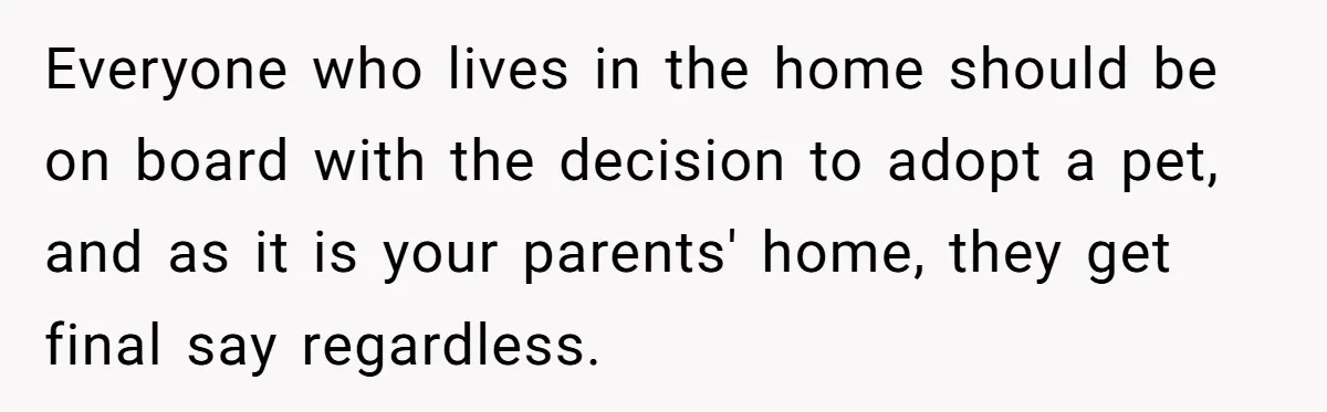 Everyone who lives in the home should be on board with the decision to adopt a pet, and as it is your parents' home, they get final say regardless.