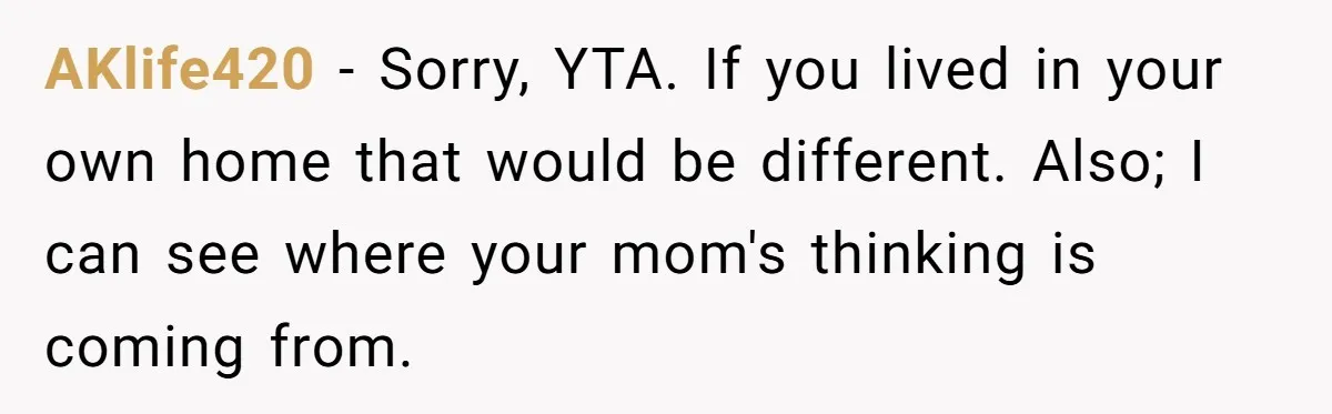 AKlife420 − Sorry, YTA. If you lived in your own home that would be different. Also; I can see where your mom's thinking is coming from.