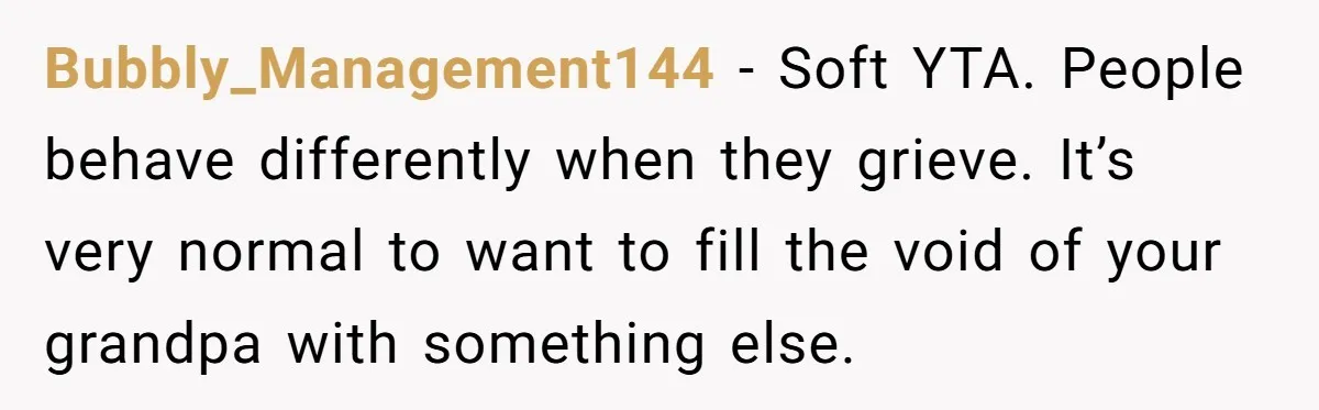 Bubbly_Management144 − Soft YTA. People behave differently when they grieve. It’s very normal to want to fill the void of your grandpa with something else.