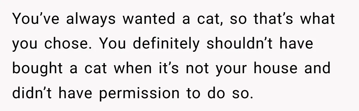 You’ve always wanted a cat, so that’s what you chose. You definitely shouldn’t have bought a cat when it’s not your house and didn’t have permission to do so.