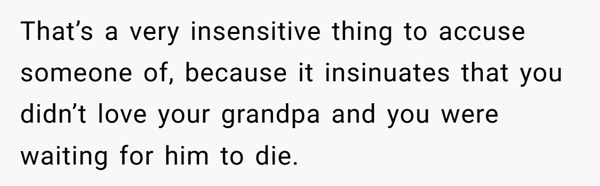 That’s a very insensitive thing to accuse someone of, because it insinuates that you didn’t love your grandpa and you were waiting for him to die.