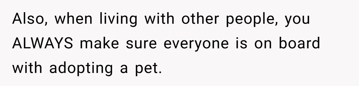 Also, when living with other people, you ALWAYS make sure everyone is on board with adopting a pet.