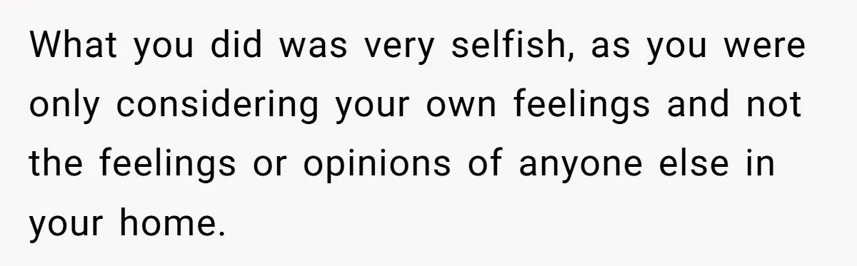 What you did was very selfish, as you were only considering your own feelings and not the feelings or opinions of anyone else in your home.