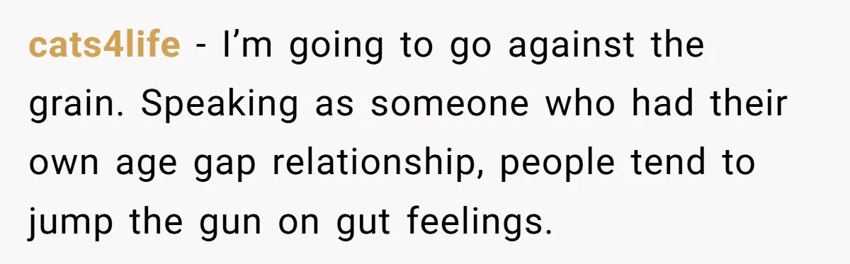 cats4life − I’m going to go against the grain. Speaking as someone who had their own age gap relationship, people tend to jump the gun on gut feelings.