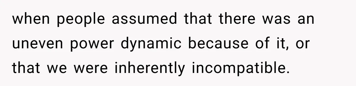 when people assumed that there was an uneven power dynamic because of it, or that we were inherently incompatible.