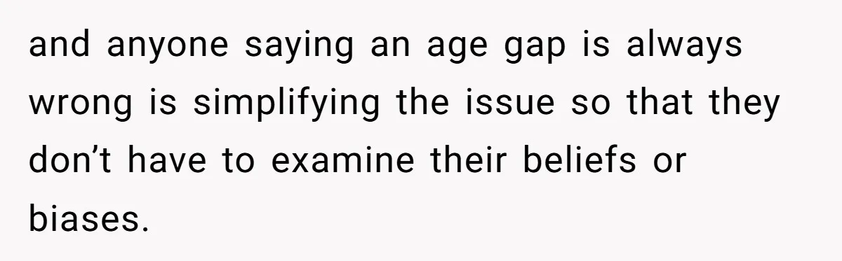 and anyone saying an age gap is always wrong is simplifying the issue so that they don’t have to examine their beliefs or biases.