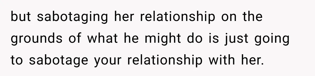 but sabotaging her relationship on the grounds of what he might do is just going to sabotage your relationship with her.