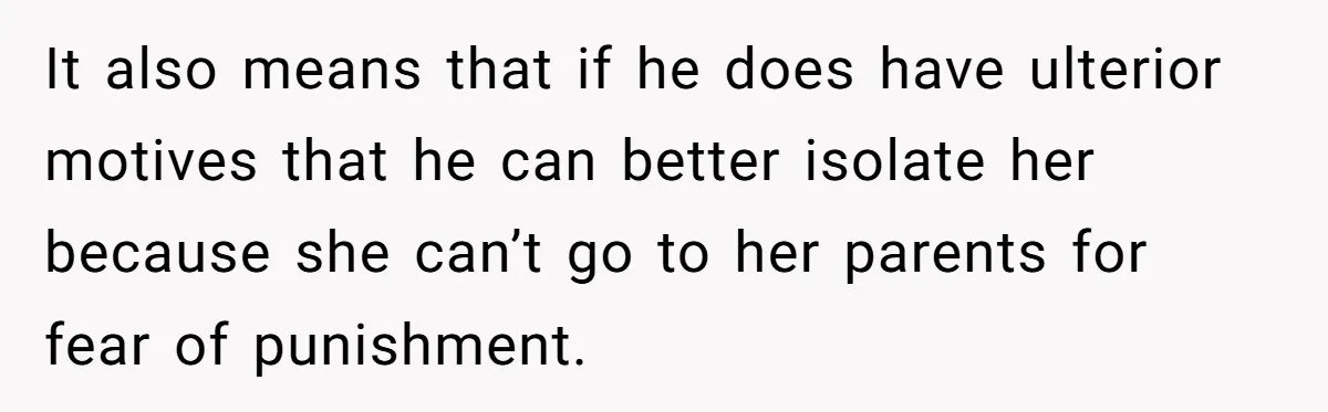 It also means that if he does have ulterior motives that he can better isolate her because she can’t go to her parents for fear of punishment.