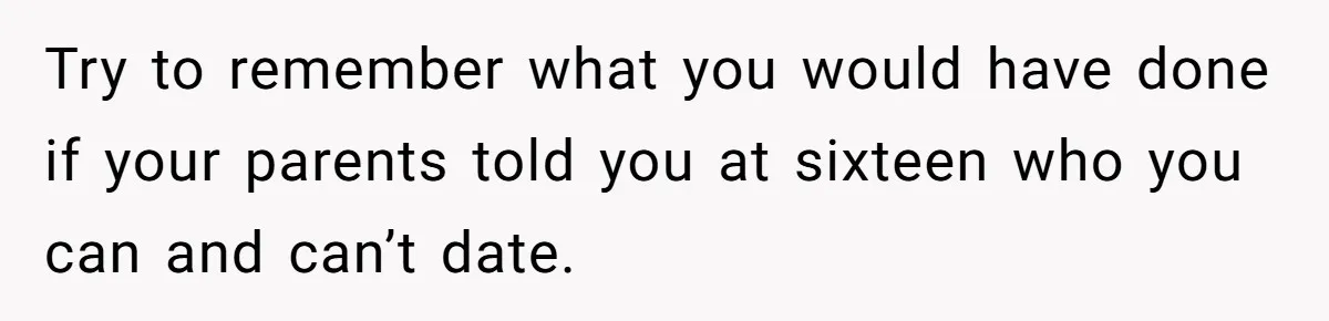 Try to remember what you would have done if your parents told you at sixteen who you can and can’t date.