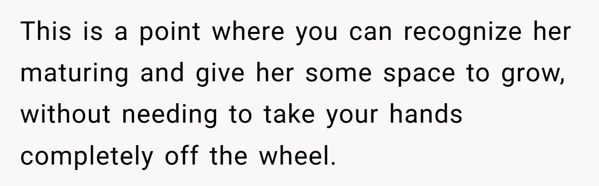 This is a point where you can recognize her maturing and give her some space to grow, without needing to take your hands completely off the wheel.
