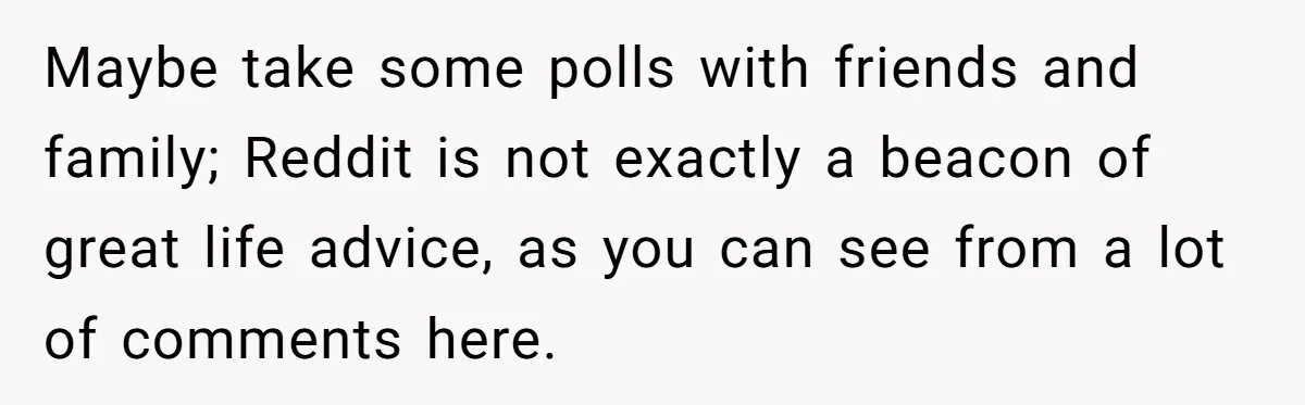 Maybe take some polls with friends and family; Reddit is not exactly a beacon of great life advice, as you can see from a lot of comments here.
